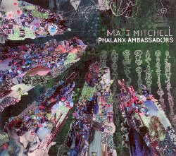 MITCHELL MATT :  PHALANX AMBASSADORS  (PI RECORDINGS)

Matt Mitchell (piano, mellotron, prophet-6), Miles Okazaki (chitarra elettrica e acustica), Patricia Brennan (vibrafono, marimba), Kim Cass (basso, contrabbasso), Kate Gentile (batteria e percussioni). Phalanx Ambassadors  il nuovo album del pianista/compositore Matt Mitchell che Popmatters ha definito 'il pi completo e perfettamente integrato pianista dedito all'improvvisazione degli ultimi 15 anni'. Il suo ardito nuovo lavoro propone opere che esplodono in intricati dettagli caratterizzati dalla precisa esecuzione di complessi poliritmi, con una metrica irrazionale che spazia tra avventurose esplorazioni armoniche e melodie ultraterrene. Anche se rigorosamente strutturata, la musica lascia ampio spazio all'improvvisazione. In Phalanx Ambassadors il quintetto si immerge completamente nell'anomalo mondo sonoro di Matt Mitchell, creando musiche che sfuggono a qualsiasi classificazione o comparazione.