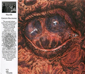SHARDIK :  CRUELTY BACCHANAL  (TZADIK)

Spectrum series (file under rock)  Matt Hollenberg, Sana Nagano, Nick Jost, Danny Sher. Il secondo lavoro del nuova formazione di Matt Hollenberg, Shardik,  una critica tagliente alla corruzione politica e all'ipocrisia dell'era moderna. Dopo anni di lavoro per la realizzazione dellalbum, la musica  ricca di assoli brucianti, audacia armonica, testi slanciati e una complessa logica formale. Attraversando classica d'avanguardia, math metal dissonante, free jazz, world music e altro ancora, Cruelty Bacchanal  il miglior progetto di Matt fino ad oggi. Eseguita con un'intensit sorprendente e un virtuosismo stupefacente, questa  nuova musica essenziale da un maestro della chitarra che esige la tua attenzione. Imperdibile!